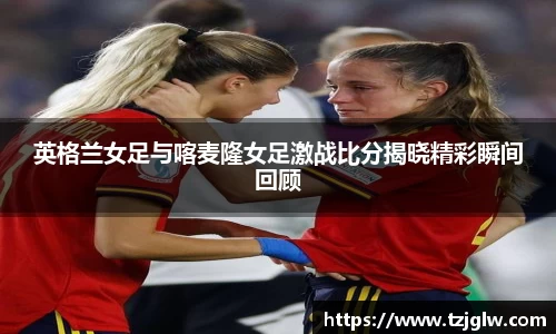 英格兰女足与喀麦隆女足激战比分揭晓精彩瞬间回顾